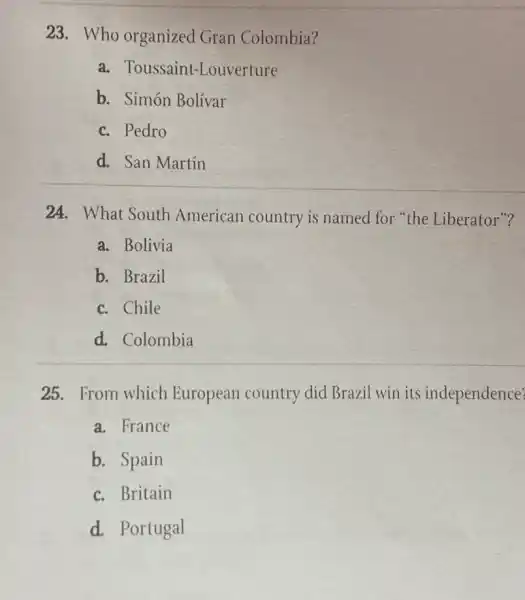 23. Who organized Gran Colombia?
a. Toussaint-Louverture
b. Simón Bolívar
c. Pedro
d. San Martín
24. What South American country is named for "the Liberator"?
a. Bolivia
b. Brazil
c. Chile
d. Colombia
25. From which European country did Brazil win its independence?
a. France
b. Spain
c. Britain
d. Portugal