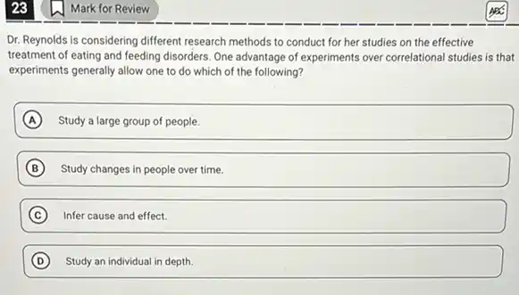 23
Dr. Reynolds is considering different research methods to conduct for her studies on the effective
treatment of eating and feeding disorders. One advantage of experiments over correlational studies is that
experiments generally allow one to do which of the following?
A Study a large group of people.
B Study changes in people over time.
C Infer cause and effect.
D Study an individual in depth. D
Mark for Review