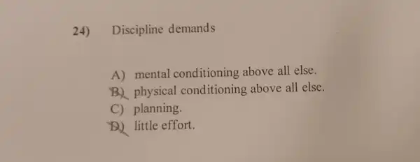 24) Discipline demands
A) mental conditioning above all else.
B. physical conditioning above all else.
C) planning.
D. little effort.