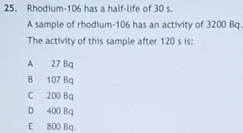 25. Rhodium-106 has a half-life of 30 mathrm(~s) .
A sample of rhodium-106 has an activity of 3200 mathrm(Bq) The activity of this sample after 120 mathrm(~s) is:
A 27 mathrm(~Bq) 
B 107 mathrm(~Bq) 
C 200 mathrm(~Bq) 
D 400 mathrm(~Bq) 
E 800 mathrm(~Bq) .