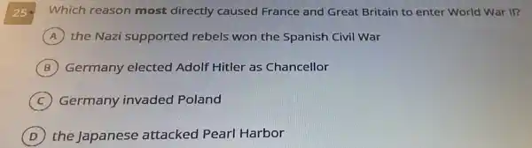 250
Which reason most directly caused France and Great Britain to enter World War II?
A the Nazi supported rebels won the Spanish Civil War
B Germany elected Adolf Hitler as Chancellor
C Germany invaded Poland
D the Japanese attacked Pearl Harbor