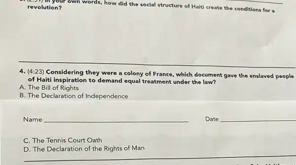 (2.57) in your own words, how did the social structure of Haiti create the conditions for a revolution?
4. (4:23) Considering they were a colony of France, which document gave the enslaved people
of Haiti inspiration to demand equal treatment under the law?
A. The Bill of Rights
B. The Declaration of Independence
__
Date __
C. The Tennis Court Oath
__