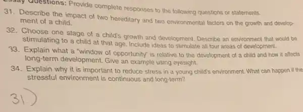 25say Questions: Provide complete responses to the following questions or statements.
Describe the impact of two hereditary and two environmental factors on the growth and develop-
ment of a child.
32.Choose one stage of a child's growth and development. Describe an environment that would be
stimulating to a child at that age. Include ideas to stimulate all four areas of development.
33. Explain what a "window of opportunity" is relative to the development of a child and how it affects
long-term development.Give an example using eyesight.
34. Explain why it is important to reduce stress in a young child's environment. What can happen if the
stressful environment is continuous and long-term?