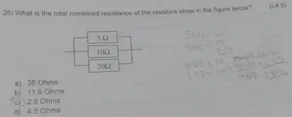 26) What is the total combined resistance of the resistors show in the figure below?
(L4.5)
a) 35 Ohms
b) 11.6 Ohms
c) 2.9 Ohms
d) 4.5 Ohms