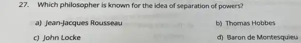 27. Which philosopher is known for the idea of separation of powers?
G a) Jean-Jacques Rousseau
b) Thomas Hobbes
c) John Locke
d) Baron de Montesquieu