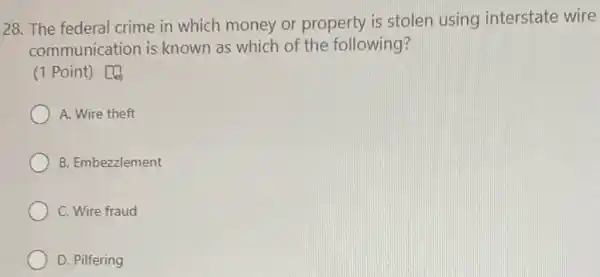 28. The federal crime in which money or property is stolen using interstate wire
communication is known as which of the following?
(1 Point) [4
A. Wire theft
B. Embezzlement
C. Wire fraud
D. Pilfering