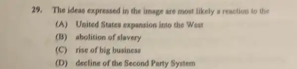 29. The ideas expressed I in the image are most likely a reaction to the
(A) United States expansion into the West
(B) abolition of slavery
(C) rise of big business
(D) decline of the Second Party System