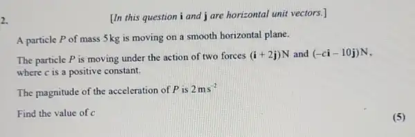 2.
[In this question i and j are horizontal unit vectors.]
A particle P of mass 5kg is moving on a smooth horizontal plane.
The particle P is moving under the action of two forces (i+2j)N and (-ci-10j)N
where c is a positive constant.
The magnitude of the acceleration of P is
2ms^-2
Find the value of c