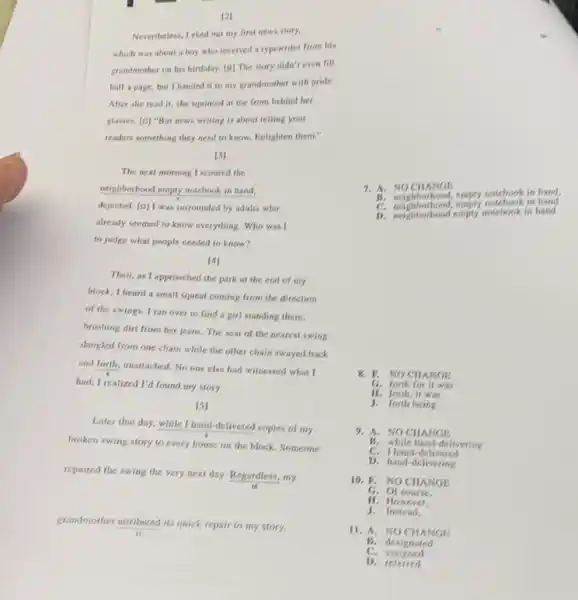 [2]
Nevertheless, I eked out my first news story.
which was about a boy who received a typewriter from his
grandmother on his birthday.[B] The story didn't even fill
half a page, but I handed it to my grandmother with pride.
After she read it.she squinted at me from behind her
glasses. [C] "But news writing is about telling your
readers something they need to know. Enlighten them."
7. A.NOCHANGE
empty notebook in hand,
C. neighborhood, empty sotchools in hand
D. neighborhood empty sonebook in hand
[3]
The next morning I scoured the
neighborhood empty motebook in hand.
dejected. [D] I was surrounded by adults who
already seemed to know everything. Who was I
to judge what people needed to know?
[4]
Then, as I approached the park at the end of my
block, I heard a small squeal coming from the direction
of the swings. I ran over to find a girl standing there,
brushing dirt from her jeans. The seat of the nearest swing
dangled from one chain while the other chain swayed back
and forth, unattached. No one else had witnessed what I
had; I realized I'd found my story.
[5]
Later that day, while I hand-delivered copies of my
broken swing story to every house on the block. Someone
repaired the swing the very next day. Regardless,my
grandmother attributed its quick repair to my story.
8. V. NO CHANGE
G. forth for it was
J. forth being
H. forth, it was
9. A. NOCHANGE
B. while hand-delivering
C. Ihand -delivered
D. hand-delivering
6. Or course.
10. P. NOCHANGE
11. However.
J.Instead.
11. A. NOCHANGE
B. designated
C. assigned
D. referred