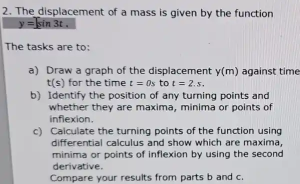 2.The displacement of a mass is given by the function
y=sin3t
The tasks are to:
a) Draw a graph of the displacement y(m) against time
t(s) for the time t=0s to t=2.s
b) Identify the position of any turning points and
whether they are maxima minima or points of
inflexion.
c) Calculate the turning points of the function using
differential calculus and show which are maxima
minima or points of inflexion by using the second
derivative.
Compare your results from parts b and c.