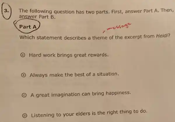 (2.)
The following question has two parts. First, answer Part A. Then,
answer Part B.
Part A
Which statement describes a theme of the excerpt from Heidi?
A Hard work brings great rewards.
B Always make the best of a situation.
C A great imagination can bring happiness. (C)
D
Listening to your elders is the right thing to do.