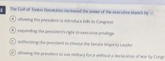 2
The Gulf of Tonkin Resolution increased the power of the executive branch by
A allowing the president to introduce bills to Congress
B expanding the president's right to executive privilege
C
authorizing the president to choose the Senate Majority Leader
D
allowing the president to use military force without a declaration of war by congr