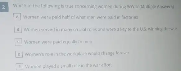 2
Which of the following is true concerning women during wwll? (Multiple Answers)
A Women were paid half of what men were paid in factories
B Women served in many crucial roles and were a key to the U.S. winning the war
Women were paid equally to men
D Women's role in the workplace would change forever
E Women played a small role in the war effort