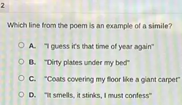 2
Which line from the poem is an example of a simile?
A. "I guess it's that time of year again"
B. "Dirty plates under my bed"
C. "Coats covering my floor like a giant carpet"
D. "It smells, it stinks, I must confess"