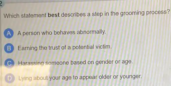 2
Which statement best describes a step in the grooming process?
A A person who behaves abnormally.
B Earning the trust of a potential victim.
C Harassing someone based on gender or age.
D Lying about your age to appear older or younger.