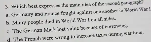 3. Which best expresses the main idea of the second paragraph?
a. Germany and France fought against one another in World War I
b. Many people died in World War I on all sides.
c. The German Mark lost value because of borrowing.
d. The French were wrong to increase taxes during war time.