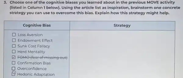 3. Choose one of the cognitive biases you learned about in the previous MOVE activity (listed in Column 1 below). Using the article list as inspiration, brainstorm one concrete strategy you can use to overcome this bias. Explain how this strategy might help.

 multicolumn(1)(|c|)( Cognitive Bias ) 
 square Loss Aversion 
 square Endowment Effect 
 square Sunk Cost Fallacy 
 square Herd Mentality 
 square Confirmation Bias 
 square Overconfidence 
 square Hedonic Adaptation