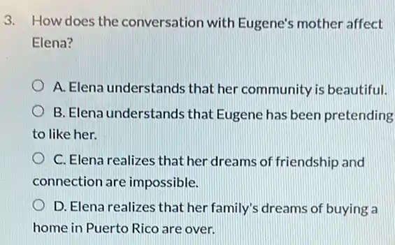 3. How does the conversation with Eugene's mother affect
Elena?
A. Elena understands that her community is beautiful.
B. Elena understands that Eugene has been pretending
to like her.
C. Elena realizes that her dreams of friendship and
connection are impossible.
D. Elena realizes that her family's dreams of buying a
home in Puerto Rico are over.