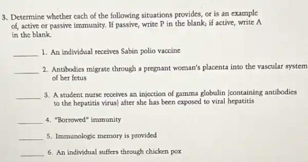 3. Determine whether cach of the following situations provides, or is an example
of, active or passive immunity. If passive, write P in the blank;if active, write A
in the blank.
__ 1. An individual receives Sabin polio vaccine
__ 2. Antibodies migrate through a pregnant woman's placenta into the vascular system
of her fetus
__ 3. A student nurse receives an injection of gamma globulin (containing antibodies
to the hepatitis virus)after she has been exposed to viral hepatitis
__ 4. "Borrowed" immunity
__ 5. Immunologic memory is provided
__ 6. An individual suffers through chicken pox