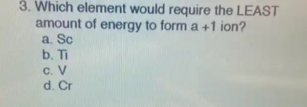 3. Which element would require the LEAST
amount of energy to form a+1 ion?
a. Sc
b. Tỉ
c. V
d. Cr