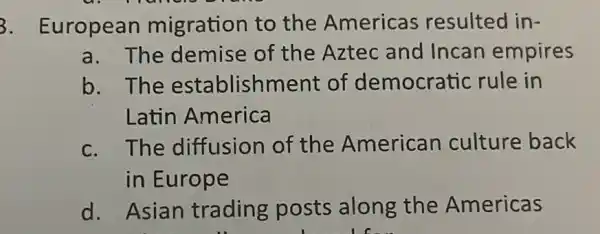 3. European migration to the Americas resulted in-
a. The demise of the Aztec and Incan empires
b. The establishment of democratic rule in
Latin America
c. The diffusion of the American culture back
in Europe
d. Asian trading posts along the Americas