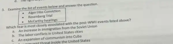 3. Examine the list of events below and answer the question.
Alger Hiss Conviction
Rosenberg Trial
McCarthy hearings
Which fear is most closely associated with the post-WWIl events listed above?
a. An increase in immigration from the Soviet Union
b. The labor conflicts in United States cities
c. An expansion of communism into Cuba
univerthreat inside the United States