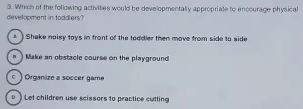 3. Which of the following activities would be developmentally appropriate to encourage physical
development in toddlers?
A ) Shake noisy toys in front of the toddler then move from side to side .
B ) Make an obstacle course on the playground (B)
C Organize a soccer game
D Let children use scissors to practice cutting