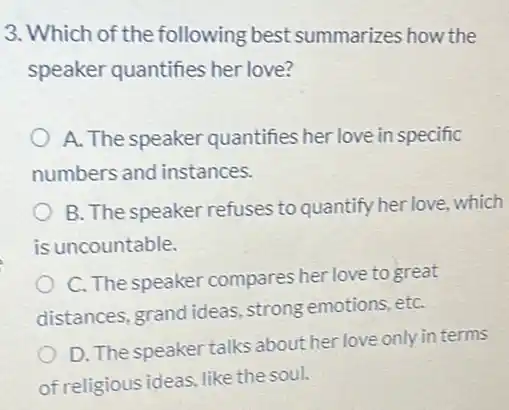 3. Which of the following best summarizes how the
speaker quantifies her love?
A. The speaker quantifies her love in specific
numbers and instances.
B. The speaker refuses to quantify her love which
is uncountable.
C. The speaker compares her love to great
distances, grand ideas strong emotions, etC.
D. The speaker talks about her love only in terms
of religious ideas, like the soul.