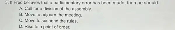 3. If Fred believes that a parliamentary error has been made , then he should:
A. Call for a division of the assembly.
B. Move to adjourn the meeting.
C. Move to suspend the rules.
D. Rise to a point of order.