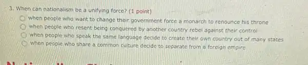 3. When can nationalism be a unifying force?(1 point)
when people who want to change their government force a monarch to renounce his throne
when people who resent being conquered by another country rebel against their control
when people who speak the same language decide to create their own country out of many states
when people who share a common culture decide to separate from a foreign empire
