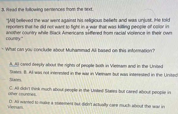 3. Read the following sentences from the text.
"[Ali] believed the war went against his religious beliefs and was unjust.He told
reporters that he did not want to fight in a war that was killing people of color in
another country while Black Americans suffered from racial violence in their own
country."
What can you conclude about Muhammad Ali based on this information?
A. Ali cared deeply about the rights of people both in Vietnam and in the United
States. B. Ali was not interested in the war in Vietnam but was interested in the United
States.
C. Ali didn't think much about people in the United States but cared about people in
other countries.
D. Ali wanted to make a statement but didn't actually care much about the war in
Vietnam.