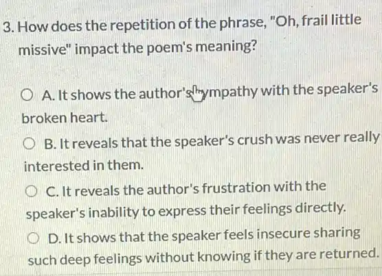 3. How does the repetition of the phrase "Oh, frail little
missive" impact the poem's meaning?
A. It shows the author's/hympathy with the speaker's
broken heart.
B. It reveals that the speaker's crush was never really
interested in them.
C. It reveals the author's frustration with the
speaker's inability to express their feelings directly.
D. It shows that the speaker feels insecure sharing
such deep feelings without knowing if they are returned.