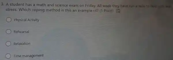 3. A student has a math and science exam on Fri day.All wee k they have run a nile to help with their
st ress.Whi ch copin th and scie is this an exar nple of? (1 Point)to
Physical Activity
Rehearsal
Relaxation
Time ma nagement