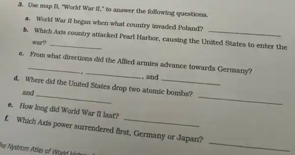 3. Use map B, "World War II," to answer the following questions.
a. World War II began when what country invaded Poland? __
b. Which Axis country attacked Pearl Harbor, causing the United States to enter the
war? __
c. From what directions did the Allied armies advance towards Germany?
__ , and __
d. Where did the United States drop two atomic bombs? __
and __
e. How long did World War II last? __
f. Which Axis power surrendered first, Germany or Japan?
__