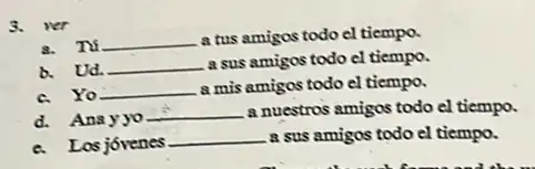 3. wer
8. Tú __ a tus amigos todo el tiempo.
b. Ud. __ a sus amigos todo el tiempo.
c. Yo __ a mis amigos todo el tiempo.
d. Anayyo
__ a nuestros amigos todo el tiempo.
c. Los jóvenes
__ a sus amigos todo el tiempo.