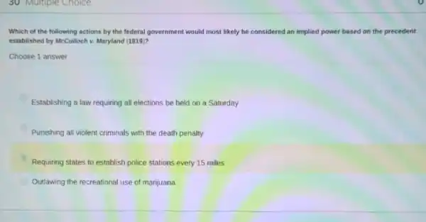 30 Multiple Choice
Which of the following actions by the federal government would most likely be considered an implied power based on the precedent
established by McCulloch v.Maryland (1819)?
Choose 1 answer
Establishing a law requiring all elections be held on a Saturday
Punishing all violent criminals with the death penalty
Requiring states to establish police stations every 15 miles
Outlawing the recreational use of marijuana