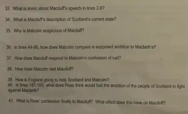 33. What is ironic about Macduff's speech in lines 2-8?
34. What is Macduff's description of Scotland's current state?
35. Why is Malcolm suspicious of Macduff?
36. In lines 44-66 how does Malcolm compare is supposed ambition to Macbeth's?
37. How does Macduff respond to Malcolm's confession of lust?
38. How does Malcolm test Macduff?
39. How is England going to help Scotland and Malcolm?
40. In lines 187-193 what does Ross think would fuel the ambition of the people of Scotland to fight
against Macbeth?
41. What is Ross'confession finally to Macduff?What effect does this have on Macduff?