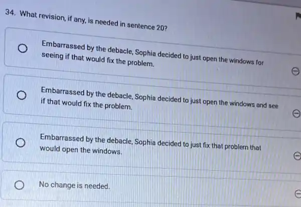 34. What revision, if any, is needed in sentence 20?
Embarrassed by the debacle Sophia decided to just open the windows for
seeing if that would fix the problem.
Embarrassed by the debacle . Sophia decided to just open the windows and see
if that would fix the problem.
Embarrassed by the debacle Sophia decided to just fix that problem that
would open the windows.
No change is needed.