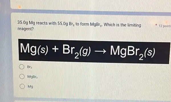 35.0g Mg reacts with 55.0gBr_(2) to form MgBr_(2) Which is the limiting
reagent?
Mg(s)+Br_(2)(g)arrow MgBr_(2)(s)
Br_(2)
MgBr_(2)
Mg
12 point