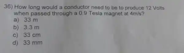 36) How long would a conductor need to be to produce 12 Volts
when passed through a 09 Tesla magnet at 4m/s
a) 33 m
b) 3.3 m
c) 33 cm
d) 33 mm