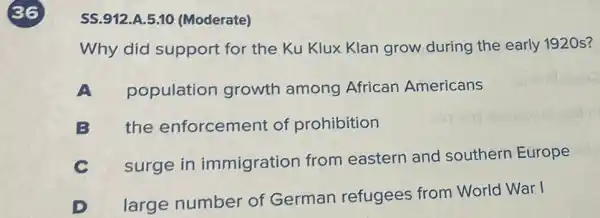 36
SS.912.A.5.10 (Moderate)
Why did support for the Ku Klux Klan grow during the early 1920 s?
population growth among African Americans
B the enforcement of prohibition
C surge in immigration from eastern and southern Europe
D
large number of German refugees from World War I