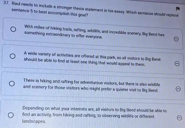 37. Raul needs to include a stronger thesis statement in his essay.Which sentence should replace
sentence 5 to best accomplish this goal?
With miles of hiking trails, rafting, wildlife, and incredible scenery, Big Bend has
something extraordinary to offer everyone.
A wide variety of activities are offered at this park, so all visitors to Big Bend
should be able to find at least one thing that would appeal to them.
There is hiking and rafting for adventurous visitors but there is also wildlife
and scenery for those visitors who might prefer a quieter visit to Big Bend.
Depending on what your interests are, all visitors to Big Bend should be able to
find an activity, from hiking and rafting, to observing wildlife or different
landscapes.