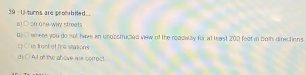 39: U-turns are prohibited. __
a) on one-way streets
b)
where you do not have an unobstructed view of the roadway for at least 200 feet in both directions.
C) in front of fire stations
d) All of the above are correct