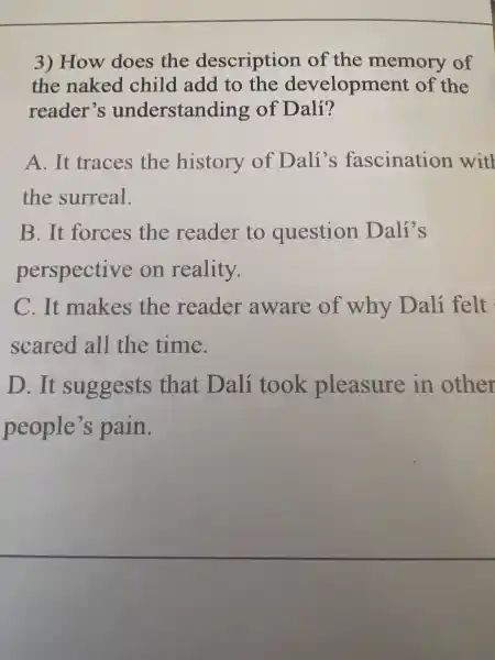 3)How does the description of the memor of
the nak ed child add I to the dev elopment of the
reader's understanding of Dalí?
A. It traces the history of Dali's fascination witl
the surreal.
B . It forces the reader to question Dalí's
perspective on reality.
C.It makes the reader aware of why Dalí felt
scared all the time.
D.. It suggests that Dalí took pleasure in other
people's s pain.