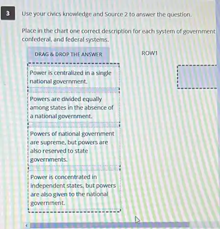 3
Use your civics knowledge and Source 2 to answer the question.
Place in the chart one correct description for each system of government
confederal, and federal systems.
DRAG &DROP THE ANSWER
Power is centralized in a single
national government.
__
Powers are divided equally
among states in the absence of
a national government.
__
Powers of national government
are supreme, but powers are
also reserved to state
__
governments.
Power is concentrated in
independent states, but powers
are also given to the national
government.
ROW1
square