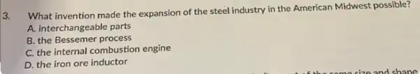 3.
What invention made the expansion of the steel industry in the American Midwest possible?
A. interchangeable parts
B. the Bessemer process
C. the internal combustion engine
D. the iron ore inductor