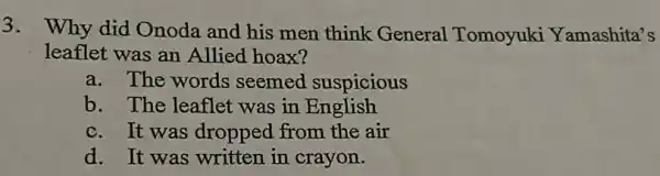 3.
Why did Onoda and his men think General Tomoyuki Yamashita's
leaflet was an Allied hoax?
a. The words seemed suspicious
b. The leaflet was in English
c. It was dropped from the air
d. It was written in crayon.