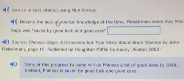 4)) Add an in-text citation using MLA format.
4)) Despite the lack Mynedical knowledge at the time, Fleischman notes that Phin
Gage was "saved by good luck and good care" square 
4)) Source: Phineas Gage:A Gruesome but True Story About Brain Science by John
Fleischman, page 15 Published by Houghton Milfin Company, Boston 2002:
None of this progress to come will do Phineas a bit of good back in 1848.
Instead, Phineas is saved by good luck and good care.