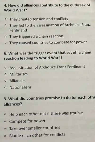 4. How did alliances contribute to the outbreak of
World War I?
- They created tension and conflicts
- They led to the assassination of Archduke Franz
Ferdinand
- They triggered a chain reaction
- They caused countries to compete for power
6. What was the trigger event that set off a chain
reaction leading to World War I?
Assassination of Archduke Franz Ferdinand
- Militarism
- Alliances
- Nationalism
8. What did countries promise to do for each othe
alliances?
- Help each other out if there was trouble
- Compete for power
- Take over smaller countries
- Blame each other for conflicts