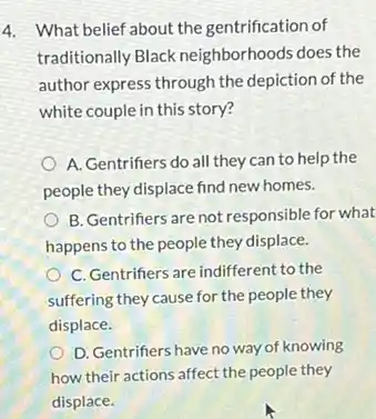 4. What belief about the gentrification of
traditionally Black neighborhoods does the
author express through the depiction of the
white couple in this story?
A. Gentrifiers do all they can to help the
people they displace find new homes.
B. Gentrifiers are not responsible for what
happens to the people they displace.
C. Gentrifiers are indifferent to the
suffering they cause for the people they
displace.
D. Gentrifiers have no way of knowing
how their actions affect the people they
displace.